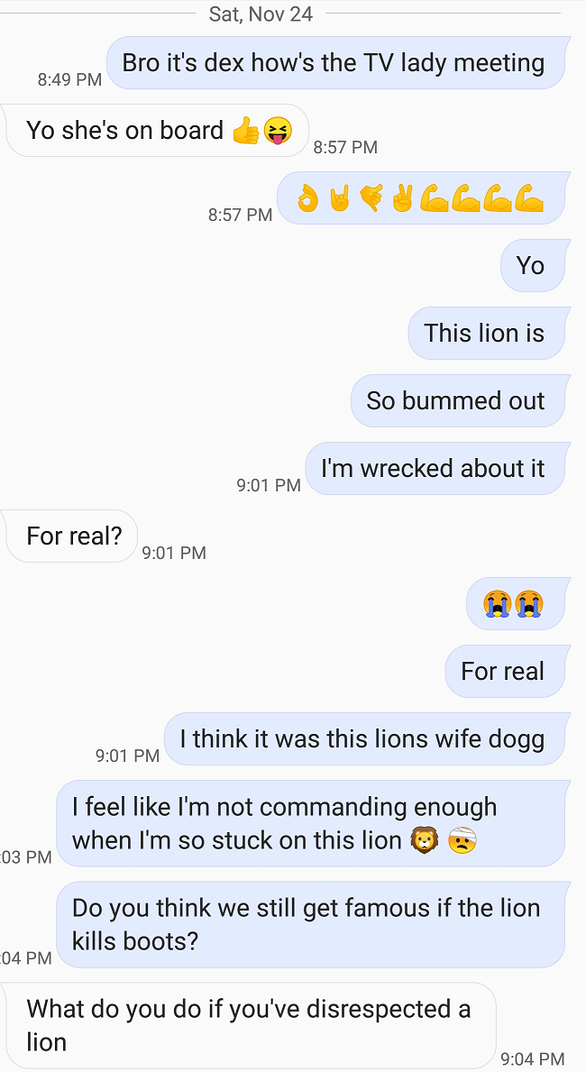 (series of "texts) 1: Bro it's dex how's the TV lady meeting 2: Yo she's on board 👍😝 1: 👌🤘🤙✌️💪💪💪💪 / Yo / This lion is / So bummed out / I'm wrecked about it 2: For real? 1: 😭😭 / For real